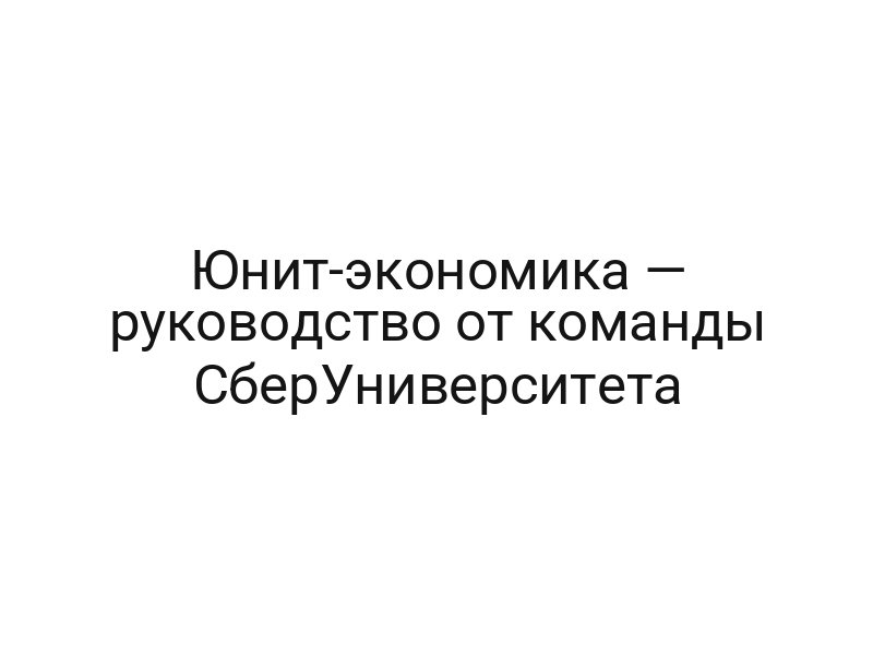 Юнит-экономика — руководство от команды СберУниверситета
