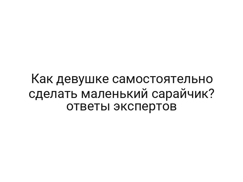 Как девушке самостоятельно сделать маленький сарайчик? ответы экспертов