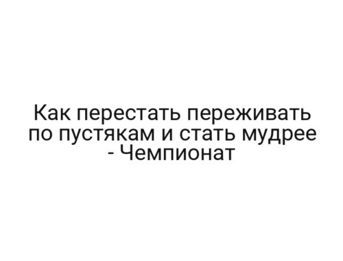 Как перестать переживать по пустякам и стать мудрее — Чемпионат