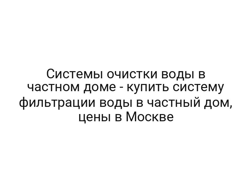 Системы очистки воды в частном доме — купить систему фильтрации воды в частный дом, цены в Москве
