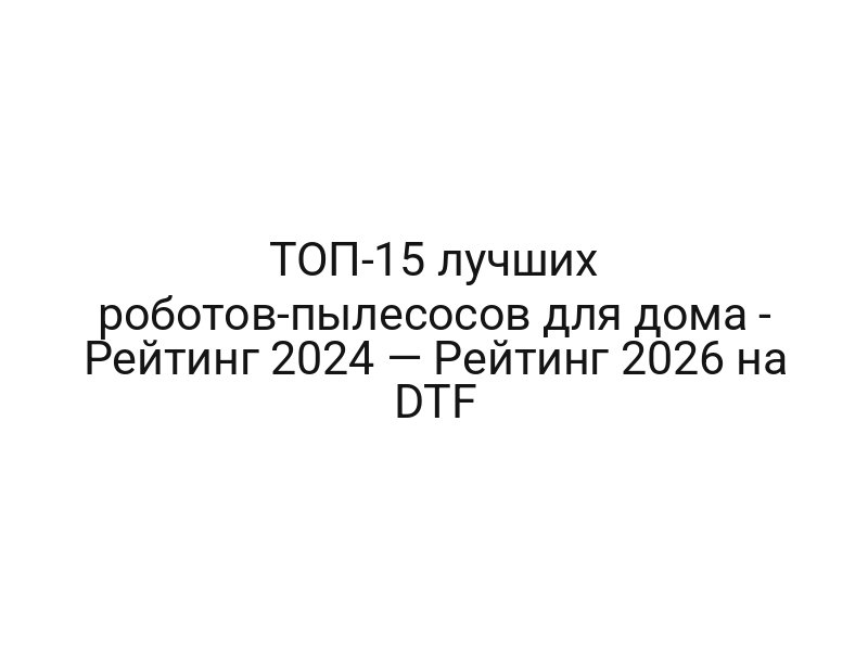 ТОП-15 лучших роботов-пылесосов для дома — Рейтинг 2024 — Рейтинг 2026 на DTF