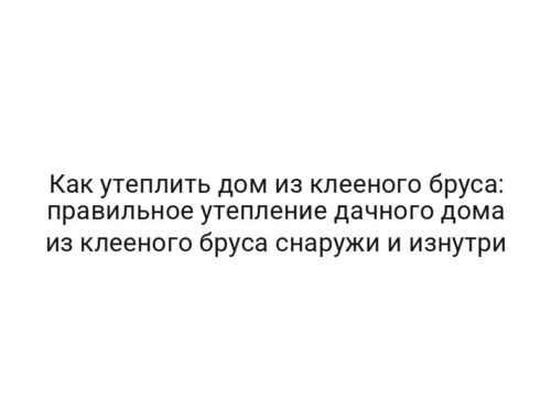 Как утеплить дом из клееного бруса: правильное утепление дачного дома из клееного бруса снаружи и изнутри